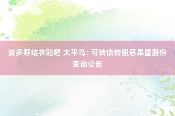波多野结衣贴吧 太平鸟: 可转债转股恶果暨股份变动公告