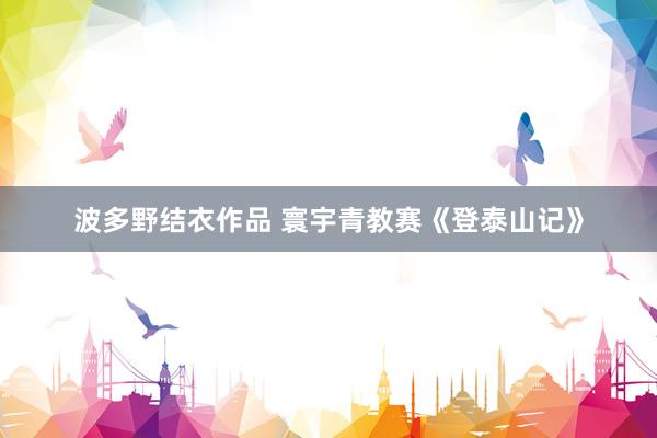 波多野结衣作品 寰宇青教赛《登泰山记》