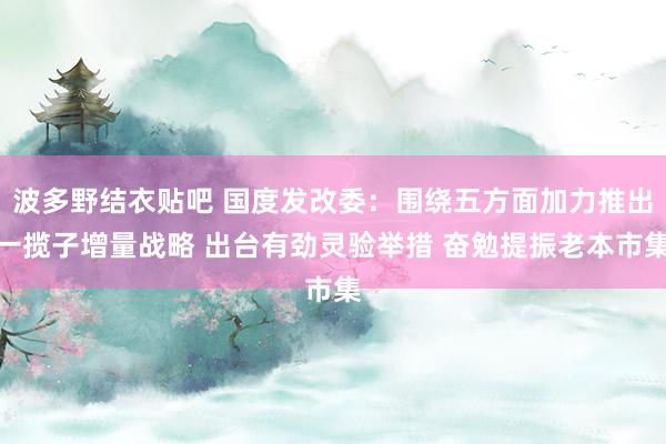 波多野结衣贴吧 国度发改委：围绕五方面加力推出一揽子增量战略 出台有劲灵验举措 奋勉提振老本市集
