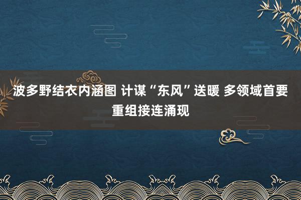 波多野结衣内涵图 计谋“东风”送暖 多领域首要重组接连涌现