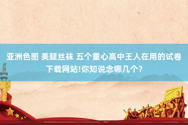 亚洲色图 美腿丝袜 五个重心高中王人在用的试卷下载网站!你知说念哪几个?