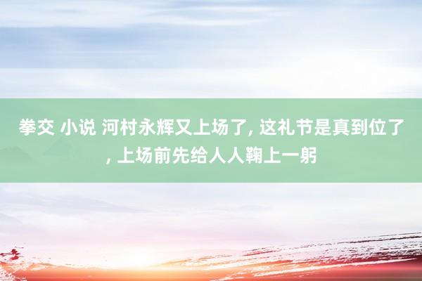 拳交 小说 河村永辉又上场了, 这礼节是真到位了, 上场前先给人人鞠上一躬