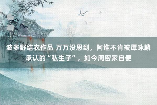 波多野结衣作品 万万没思到,阿谁不肯被谭咏麟承认的“私生子”,如今周密家自便
