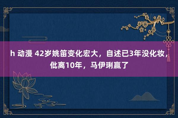 h 动漫 42岁姚笛变化宏大,自述已3年没化妆,仳离10年,马伊琍赢了