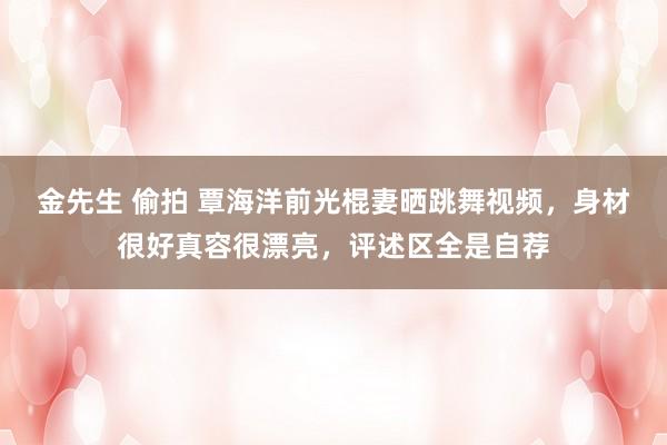 金先生 偷拍 覃海洋前光棍妻晒跳舞视频,身材很好真容很漂亮,评述区全是自荐