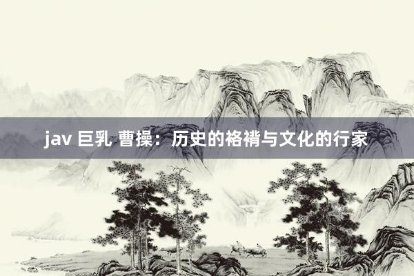 jav 巨乳 曹操:历史的袼褙与文化的行家