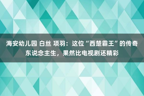 海安幼儿园 白丝 项羽:这位“西楚霸王”的传奇东说念主生,果然比电视剧还精彩