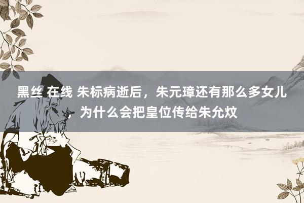 黑丝 在线 朱标病逝后,朱元璋还有那么多女儿,为什么会把皇位传给朱允炆
