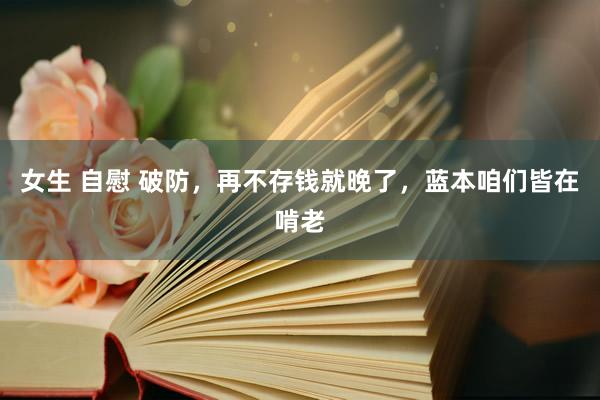 女生 自慰 破防,再不存钱就晚了,蓝本咱们皆在啃老