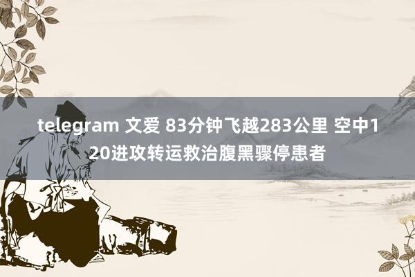 telegram 文爱 83分钟飞越283公里 空中120进攻转运救治腹黑骤停患者