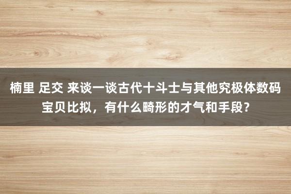 楠里 足交 来谈一谈古代十斗士与其他究极体数码宝贝比拟,有什么畸形的才气和手段?