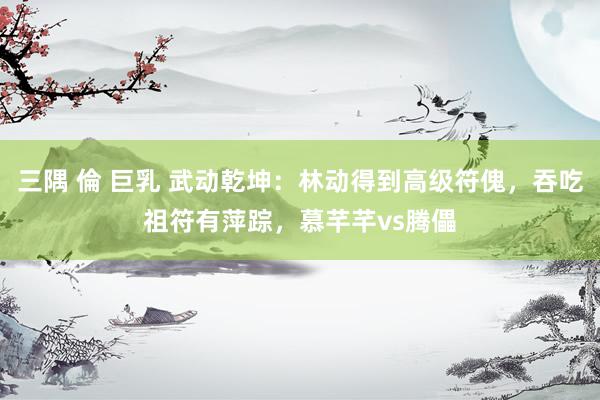 三隅 倫 巨乳 武动乾坤:林动得到高级符傀,吞吃祖符有萍踪,慕芊芊vs腾儡