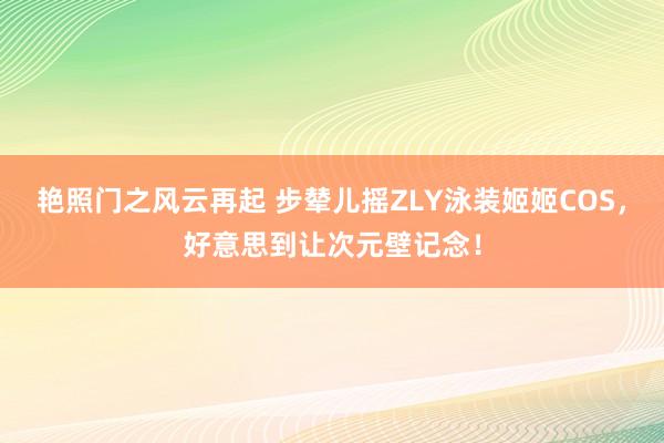 艳照门之风云再起 步辇儿摇ZLY泳装姬姬COS,好意思到让次元壁记念!