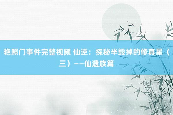 艳照门事件完整视频 仙逆:探秘半毁掉的修真星(三)——仙遗族篇