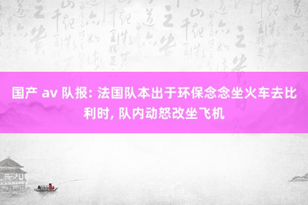 国产 av 队报: 法国队本出于环保念念坐火车去比利时, 队内动怒改坐飞机