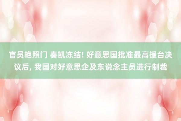 官员艳照门 奏凯冻结! 好意思国批准最高援台决议后, 我国对好意思企及东说念主员进行制裁