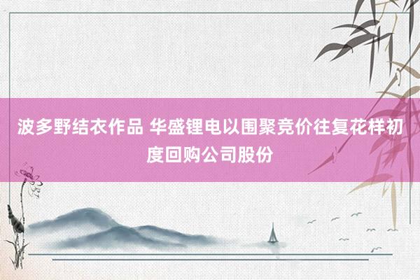 波多野结衣作品 华盛锂电以围聚竞价往复花样初度回购公司股份