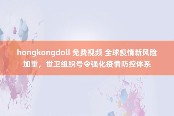 hongkongdoll 免费视频 全球疫情新风险加重,世卫组织号令强化疫情防控体系