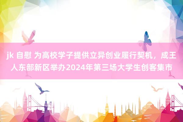 jk 自慰 为高校学子提供立异创业履行契机,成王人东部新区举办2024年第三场大学生创客集市