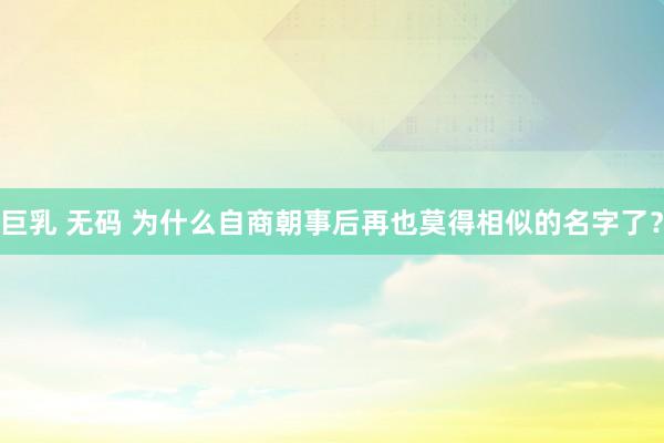 巨乳 无码 为什么自商朝事后再也莫得相似的名字了?