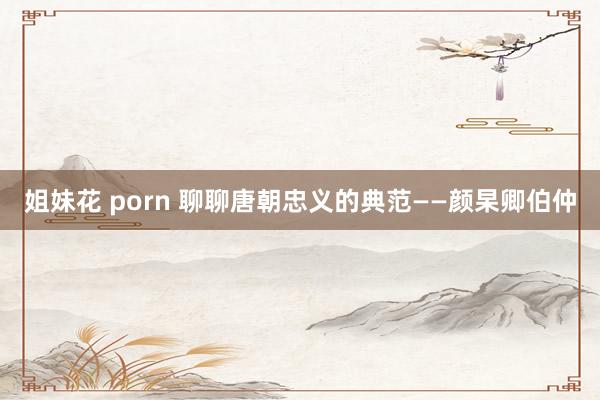 姐妹花 porn 聊聊唐朝忠义的典范——颜杲卿伯仲