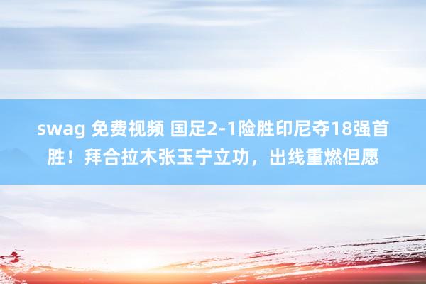 swag 免费视频 国足2-1险胜印尼夺18强首胜!拜合拉木张玉宁立功,出线重燃但愿