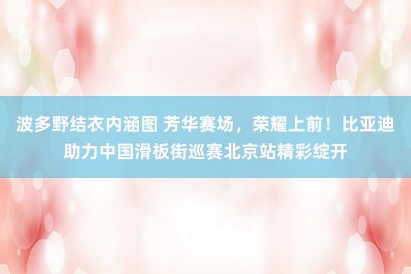 波多野结衣内涵图 芳华赛场,荣耀上前!比亚迪助力中国滑板街巡赛北京站精彩绽开