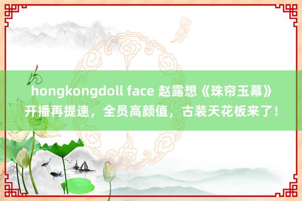 hongkongdoll face 赵露想《珠帘玉幕》开播再提速,全员高颜值,古装天花板来了!
