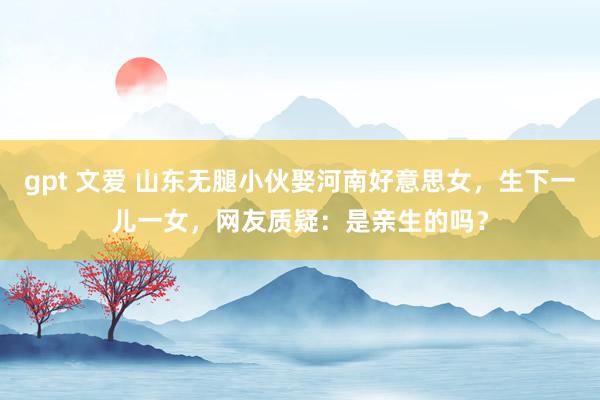 gpt 文爱 山东无腿小伙娶河南好意思女,生下一儿一女,网友质疑:是亲生的吗?