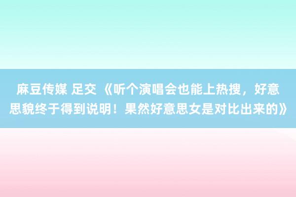 麻豆传媒 足交 《听个演唱会也能上热搜,好意思貌终于得到说明!果然好意思女是对比出来的》