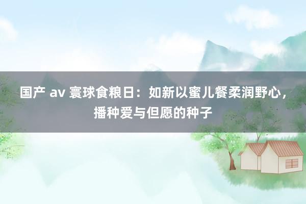 国产 av 寰球食粮日:如新以蜜儿餐柔润野心,播种爱与但愿的种子