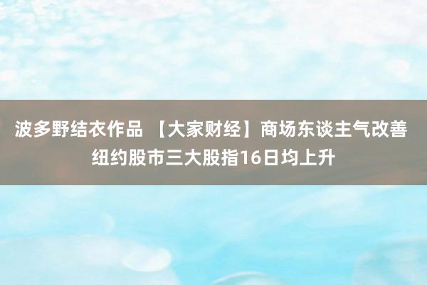 波多野结衣作品 【大家财经】商场东谈主气改善 纽约股市三大股指16日均上升