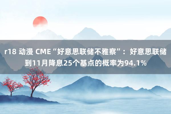 r18 动漫 CME“好意思联储不雅察”:好意思联储到11月降息25个基点的概率为94.1%