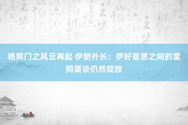 艳照门之风云再起 伊朗外长:伊好意思之间的雷同渠谈仍然绽放