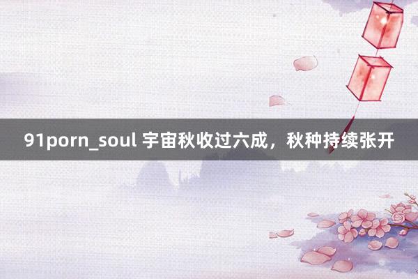 91porn_soul 宇宙秋收过六成,秋种持续张开