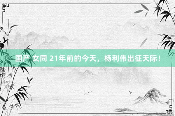 国产 女同 21年前的今天,杨利伟出征天际!