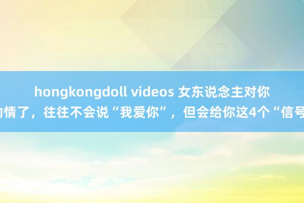 hongkongdoll videos 女东说念主对你动情了,往往不会说“我爱你”,但会给你这4个“信号”
