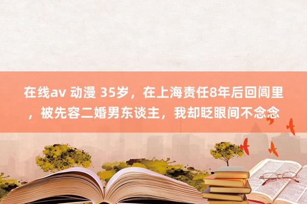 在线av 动漫 35岁,在上海责任8年后回闾里,被先容二婚男东谈主,我却眨眼间不念念