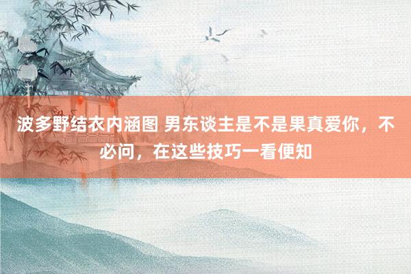 波多野结衣内涵图 男东谈主是不是果真爱你,不必问,在这些技巧一看便知