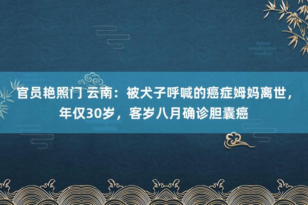 官员艳照门 云南:被犬子呼喊的癌症姆妈离世,年仅30岁,客岁八月确诊胆囊癌