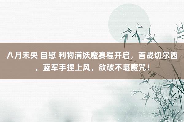 八月未央 自慰 利物浦妖魔赛程开启,首战切尔西,蓝军手捏上风,欲破不堪魔咒!