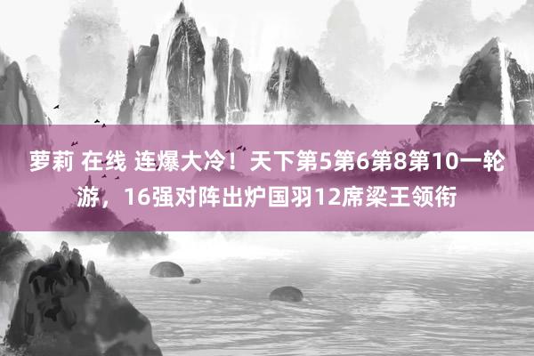 萝莉 在线 连爆大冷!天下第5第6第8第10一轮游,16强对阵出炉国羽12席梁王领衔