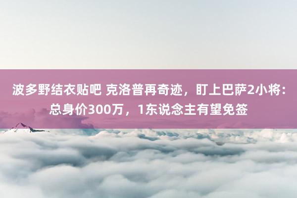 波多野结衣贴吧 克洛普再奇迹,盯上巴萨2小将:总身价300万,1东说念主有望免签