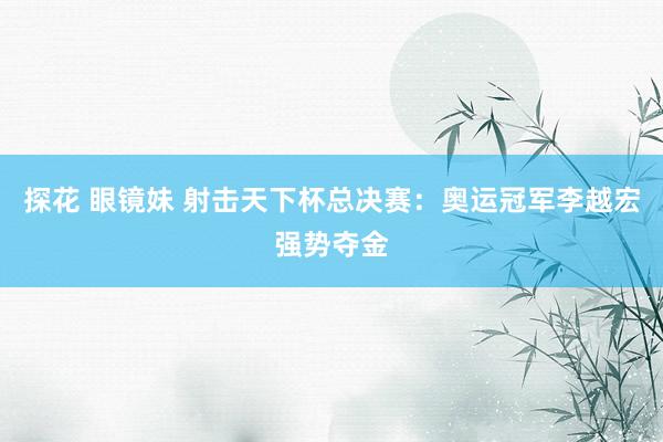 探花 眼镜妹 射击天下杯总决赛:奥运冠军李越宏强势夺金