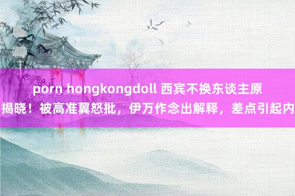porn hongkongdoll 西宾不换东谈主原因揭晓!被高准翼怒批,伊万作念出解释,差点引起内耗