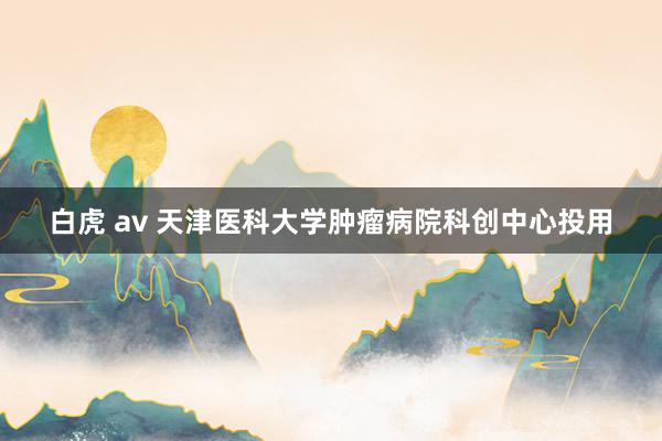 白虎 av 天津医科大学肿瘤病院科创中心投用