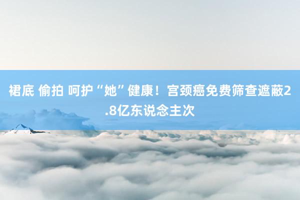 裙底 偷拍 呵护“她”健康!宫颈癌免费筛查遮蔽2.8亿东说念主次