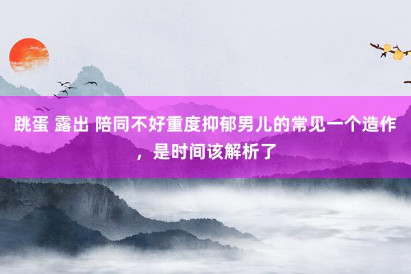 跳蛋 露出 陪同不好重度抑郁男儿的常见一个造作,是时间该解析了