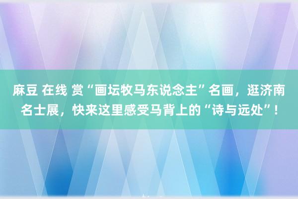 麻豆 在线 赏“画坛牧马东说念主”名画,逛济南名士展,快来这里感受马背上的“诗与远处”!
