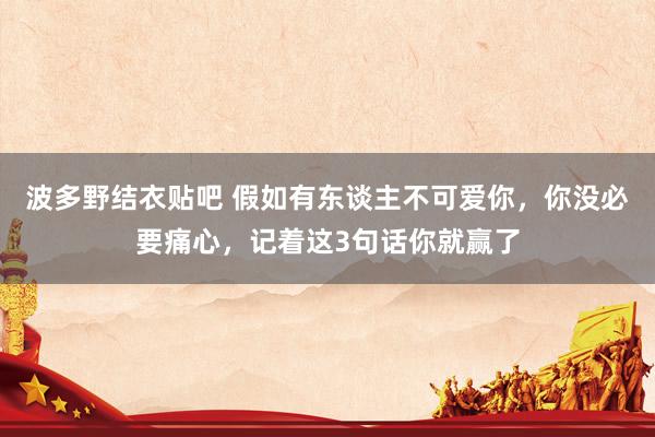 波多野结衣贴吧 假如有东谈主不可爱你,你没必要痛心,记着这3句话你就赢了